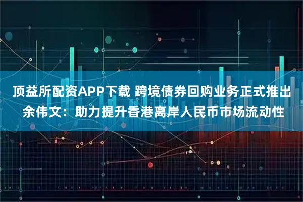 顶益所配资APP下载 跨境债券回购业务正式推出 余伟文：助力提升香港离岸人民币市场流动性