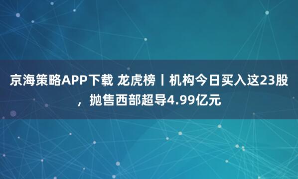京海策略APP下载 龙虎榜丨机构今日买入这23股，抛售西部超导4.99亿元