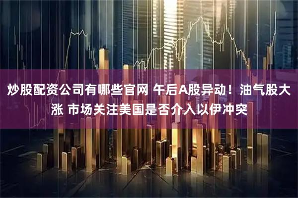 炒股配资公司有哪些官网 午后A股异动！油气股大涨 市场关注美国是否介入以伊冲突