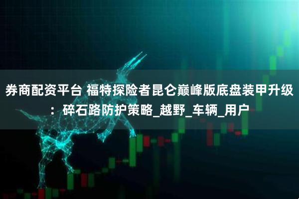 券商配资平台 福特探险者昆仑巅峰版底盘装甲升级：碎石路防护策略_越野_车辆_用户