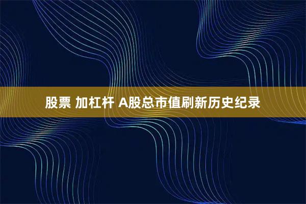 股票 加杠杆 A股总市值刷新历史纪录