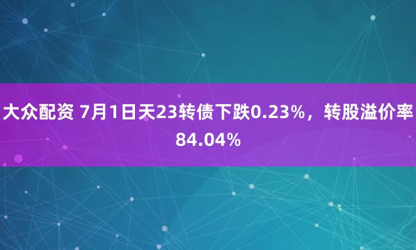 大众配资 7月1日天23转债下跌0.23%，转股溢价率84.04%