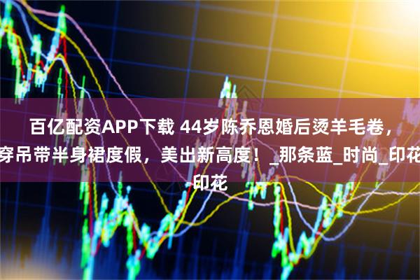 百亿配资APP下载 44岁陈乔恩婚后烫羊毛卷，穿吊带半身裙度假，美出新高度！_那条蓝_时尚_印花