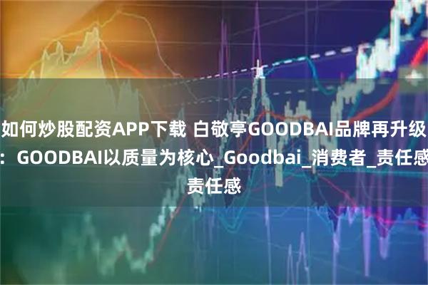如何炒股配资APP下载 白敬亭GOODBAI品牌再升级：GOODBAI以质量为核心_Goodbai_消费者_责任感