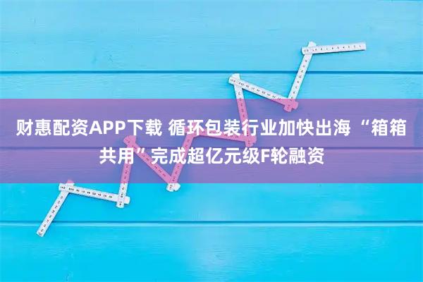 财惠配资APP下载 循环包装行业加快出海 “箱箱共用”完成超亿元级F轮融资