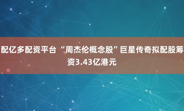 配亿多配资平台 “周杰伦概念股”巨星传奇拟配股筹资3.43亿港元