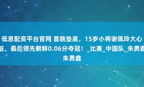 低息配资平台官网 首跳垫底，15岁小将谢佩玲大心脏，最后领先朝鲜0.06分夺冠！_比赛_中国队_朱勇鑫
