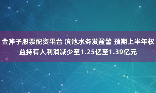 金斧子股票配资平台 滇池水务发盈警 预期上半年权益持有人利润减少至1.25亿至1.39亿元