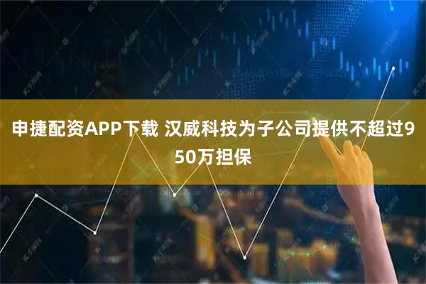 申捷配资APP下载 汉威科技为子公司提供不超过950万担保