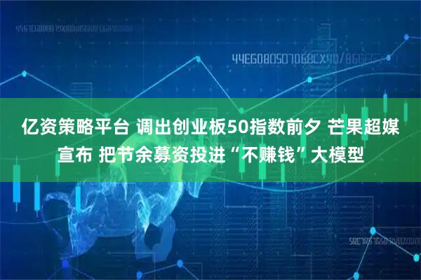 亿资策略平台 调出创业板50指数前夕 芒果超媒宣布 把节余募资投进“不赚钱”大模型