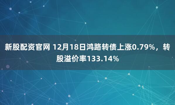 新股配资官网 12月18日鸿路转债上涨0.79%，转股溢价率133.14%