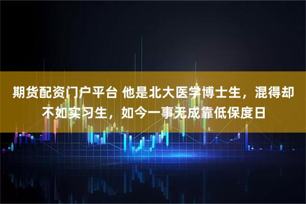 期货配资门户平台 他是北大医学博士生，混得却不如实习生，如今一事无成靠低保度日
