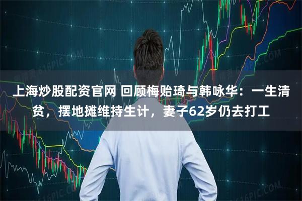 上海炒股配资官网 回顾梅贻琦与韩咏华：一生清贫，摆地摊维持生计，妻子62岁仍去打工