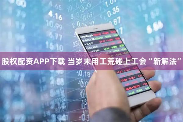 股权配资APP下载 当岁末用工荒碰上工会“新解法”