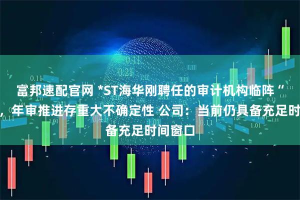 富邦速配官网 *ST海华刚聘任的审计机构临阵“闪辞”，年审推进存重大不确定性 公司：当前仍具备充足时间窗口