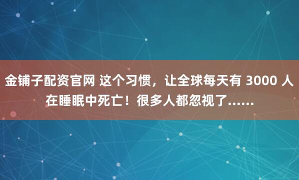 金铺子配资官网 这个习惯，让全球每天有 3000 人在睡眠中死亡！很多人都忽视了......