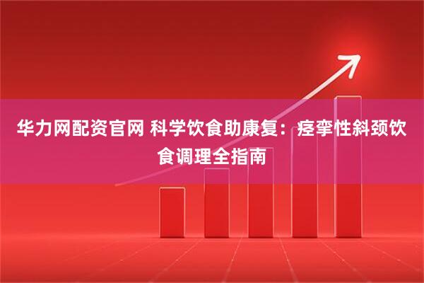 华力网配资官网 科学饮食助康复：痉挛性斜颈饮食调理全指南