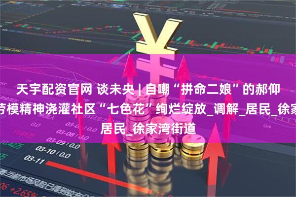 天宇配资官网 谈未央 | 自嘲“拼命二娘”的郝仰玲，以劳模精神浇灌社区“七色花”绚烂绽放_调解_居民_徐家湾街道