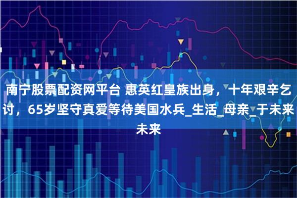 南宁股票配资网平台 惠英红皇族出身，十年艰辛乞讨，65岁坚守真爱等待美国水兵_生活_母亲_于未来