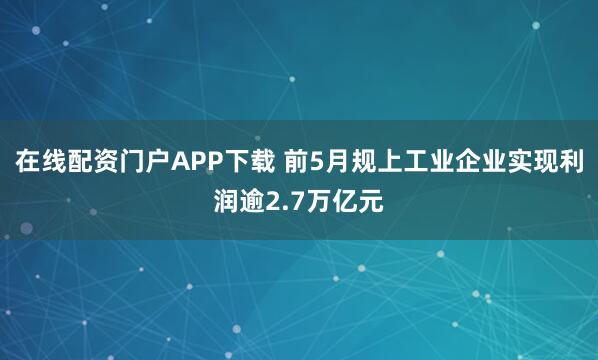 在线配资门户APP下载 前5月规上工业企业实现利润逾2.7万亿元