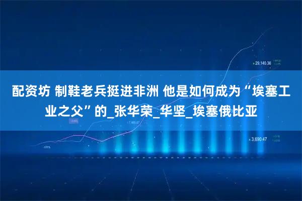 配资坊 制鞋老兵挺进非洲 他是如何成为“埃塞工业之父”的_张华荣_华坚_埃塞俄比亚