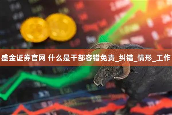 盛金证券官网 什么是干部容错免责_纠错_情形_工作