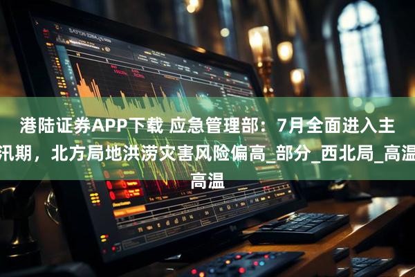 港陆证券APP下载 应急管理部：7月全面进入主汛期，北方局地洪涝灾害风险偏高_部分_西北局_高温