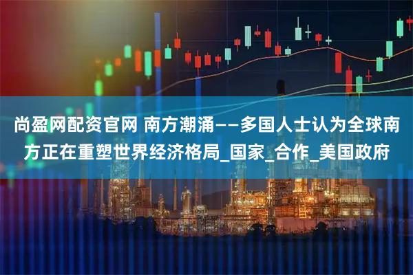 尚盈网配资官网 南方潮涌——多国人士认为全球南方正在重塑世界经济格局_国家_合作_美国政府