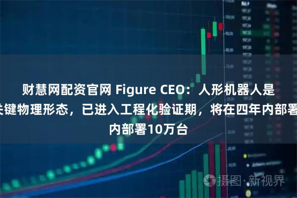 财慧网配资官网 Figure CEO：人形机器人是AGI的关键物理形态，已进入工程化验证期，将在四年内部署10万台