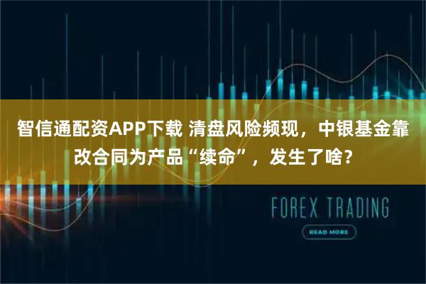 智信通配资APP下载 清盘风险频现，中银基金靠改合同为产品“续命”，发生了啥？