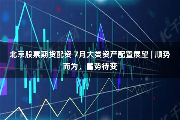 北京股票期货配资 7月大类资产配置展望 | 顺势而为，蓄势待变