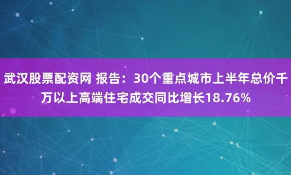 武汉股票配资网 报告：30个重点城市上半年总价千万以上高端住宅成交同比增长18.76%