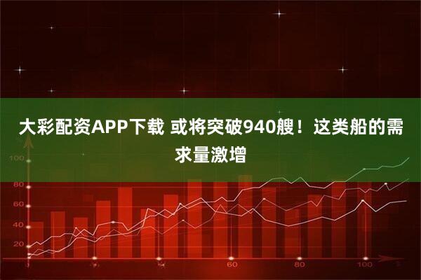 大彩配资APP下载 或将突破940艘！这类船的需求量激增