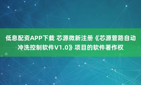 低息配资APP下载 芯源微新注册《芯源管路自动冲洗控制软件V1.0》项目的软件著作权