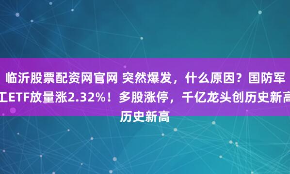 临沂股票配资网官网 突然爆发，什么原因？国防军工ETF放量涨2.32%！多股涨停，千亿龙头创历史新高