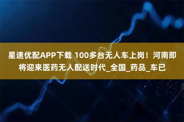星速优配APP下载 100多台无人车上岗！河南即将迎来医药无人配送时代_全国_药品_车已