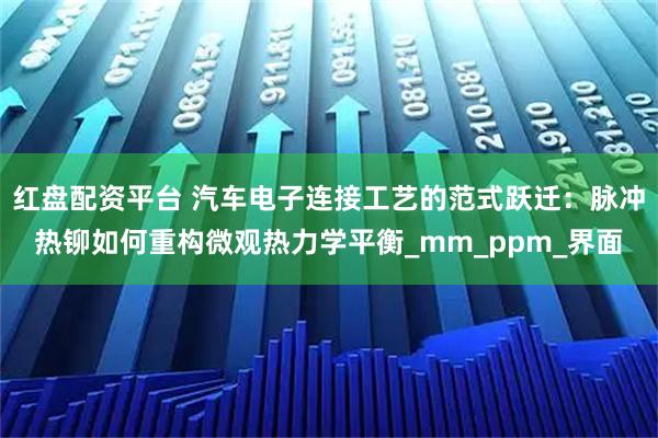 红盘配资平台 汽车电子连接工艺的范式跃迁：脉冲热铆如何重构微观热力学平衡_mm_ppm_界面