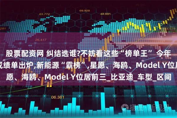 股票配资网 纠结选谁?不妨看这些“榜单王” 今年车市“上半场”销量成绩单出炉,新能源“霸榜”,星愿、海鸥、Model Y位居前三_比亚迪_车型_区间