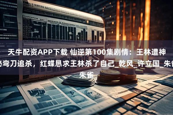天牛配资APP下载 仙逆第100集剧情：王林遭神秘弯刀追杀，红蝶恳求王林杀了自己_乾风_许立国_朱雀