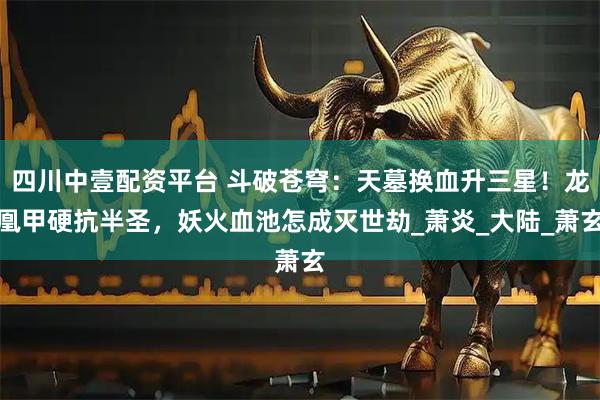 四川中壹配资平台 斗破苍穹：天墓换血升三星！龙凰甲硬抗半圣，妖火血池怎成灭世劫_萧炎_大陆_萧玄