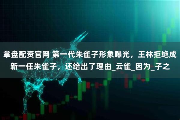 掌盘配资官网 第一代朱雀子形象曝光，王林拒绝成新一任朱雀子，还给出了理由_云雀_因为_子之