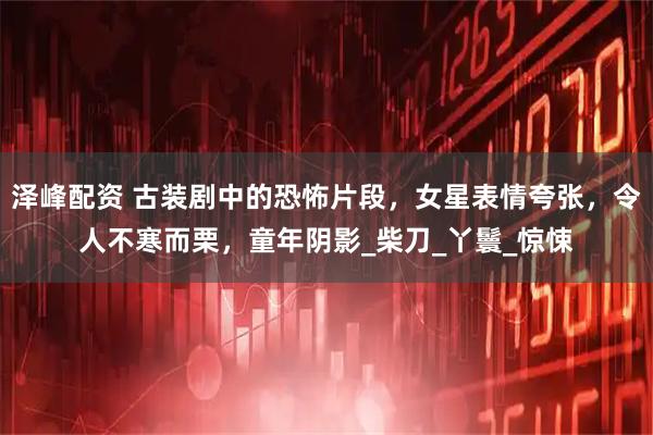 泽峰配资 古装剧中的恐怖片段，女星表情夸张，令人不寒而栗，童年阴影_柴刀_丫鬟_惊悚