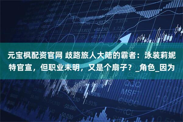 元宝枫配资官网 歧路旅人大陆的霸者：泳装莉妮特官宣，但职业未明，又是个扇子？_角色_因为