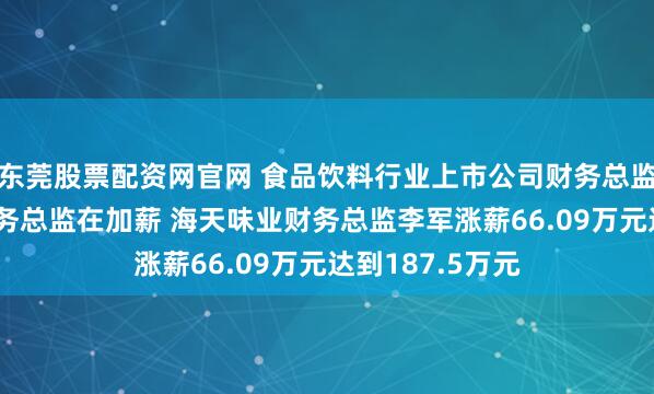 东莞股票配资网官网 食品饮料行业上市公司财务总监观察：67位财务总监在加薪 海天味业财务总监李军涨薪66.09万元达到187.5万元