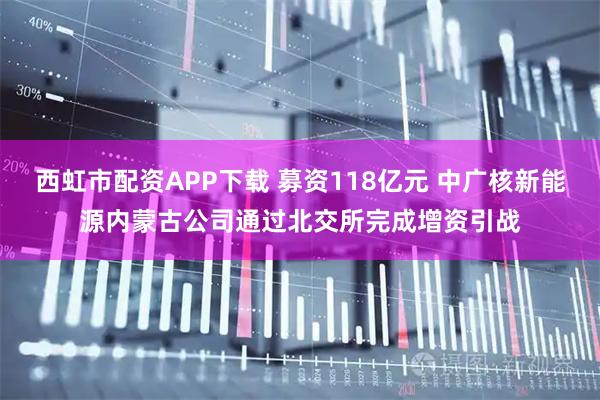 西虹市配资APP下载 募资118亿元 中广核新能源内蒙古公司通过北交所完成增资引战