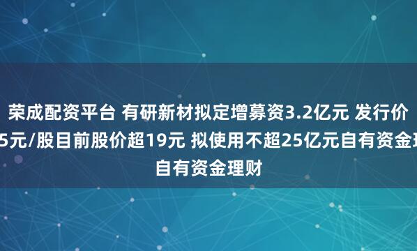 荣成配资平台 有研新材拟定增募资3.2亿元 发行价7.05元/股目前股价超19元 拟使用不超25亿元自有资金理财