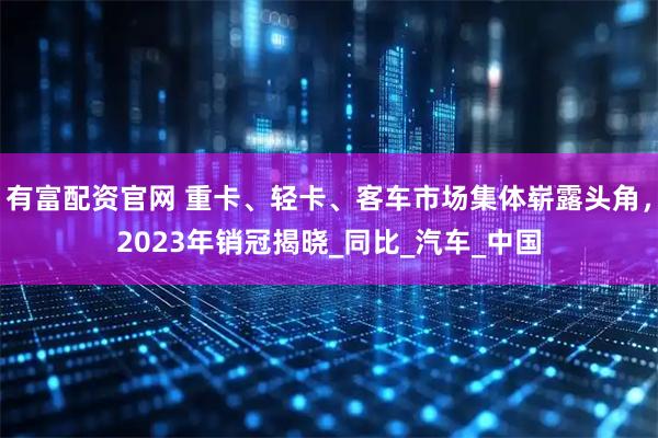 有富配资官网 重卡、轻卡、客车市场集体崭露头角，2023年销冠揭晓_同比_汽车_中国