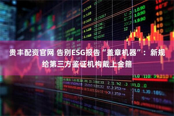 贵丰配资官网 告别ESG报告“盖章机器”：新规给第三方鉴证机构戴上金箍