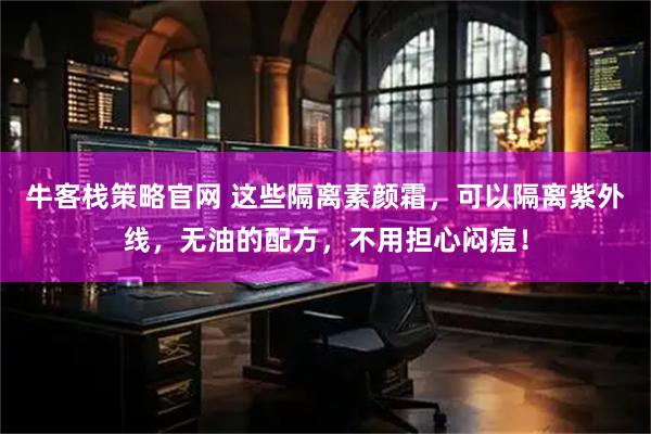 牛客栈策略官网 这些隔离素颜霜，可以隔离紫外线，无油的配方，不用担心闷痘！