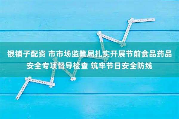 银铺子配资 市市场监管局扎实开展节前食品药品安全专项督导检查 筑牢节日安全防线